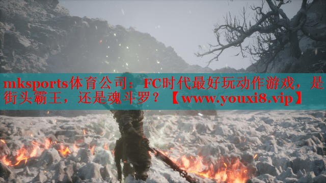 mksports體育公司：FC時代最好玩動作游戲，是街頭霸王，還是魂斗羅？